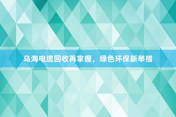 乌海电缆回收再掌握，绿色环保新举措