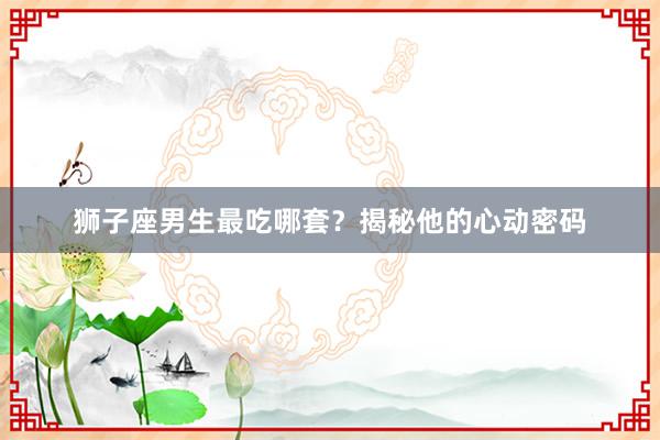 狮子座男生最吃哪套？揭秘他的心动密码