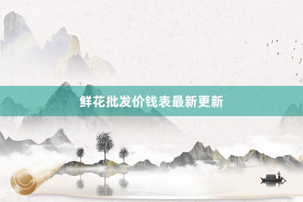 鲜花批发价钱表最新更新
